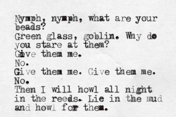 Nymph, nymph, what are your beads? Green glass, goblin. Why do you stare at them? Gove i i them me. No. Give them me. Give them me. No. Then I will howl all night in the reeds. Lie in the mud and howl for them. 