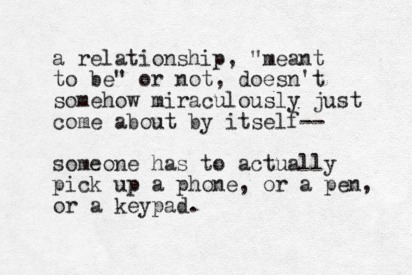 a relationship, "meant to be" or not, doesn't somehow miraculously just come about by itself-- someone has to actually pick up a phone, or a pen, or a keypad. 