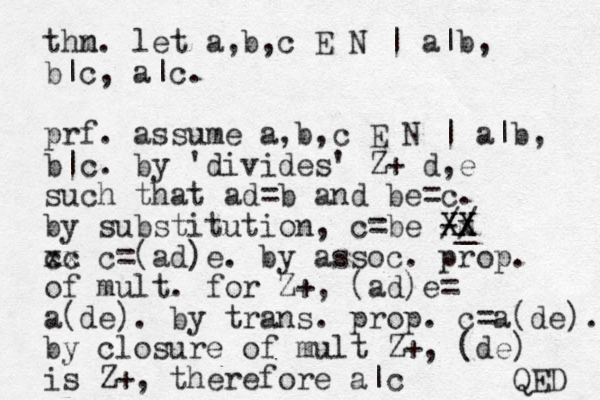 thn m. let a,b,c E N | a|b, b|c, a|c. prf. assume a,b,c E N | a|b, b|c. by 'divides' Z+ d,e such that ad=b and be=c. by substitution, c=be - _ m Xx X X X // cc xx c=(ad)e. by assoc. prop. of mult. for Z+, (ad)e= a(de). by trans. prop. c=a(de). by closure of mult Z+, (de) is Z+, therefore a|c QED 