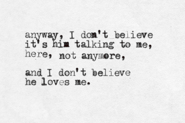 anyway, I don't believe it's him talking to me, here, and I don't believe he loves me. not anymore, 