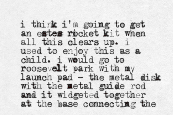 i think i'm going to get an estes ricket o kit when all this clears up. i used to enjoy this as a child. i would go to roosevelt park with my launch pad - the metal disk with the metal guide rod and it widgeted together at the base connecting the 