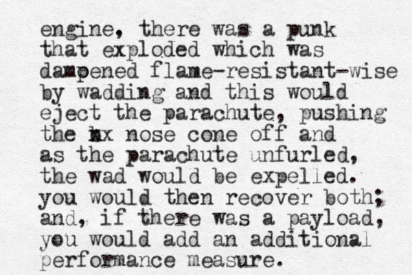 engine. , there was a punk that exploded which was damoened p flame-resistant-wise by wadding and this would eject the parachute, pushing the b n xx nose cone off and as the parachute unfurled, the wad would be expelled. you would then recover both; and, if there was a payload, you would add an additional performance measure .