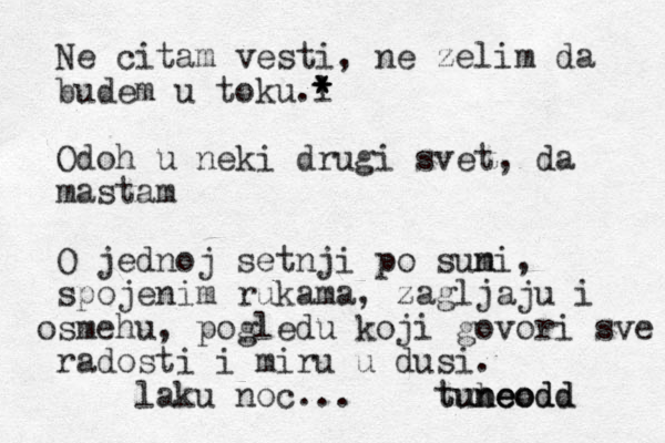 Ne citam vesti, ne zelim da budem u toku l .* * * Odoh u neki drugi svet, da mastam O jednoj setnji po suni m , spojenim rukama, zagljaju i smehu o , pogledu koji govori sve radosti i miru u dusi . laku noc... tubeodd neodd un t o e 