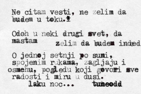 Ne citam vesti, ne zelim da budem u toku l .* * * Odoh u neki drugi svet, da mastam O jednoj setnji po suni m , spojenim rukama, zagljaju i smehu o , pogledu koji govori sve radosti i miru u dusi . laku noc... tubeodd neodd un t o e zelim da budem inded e 