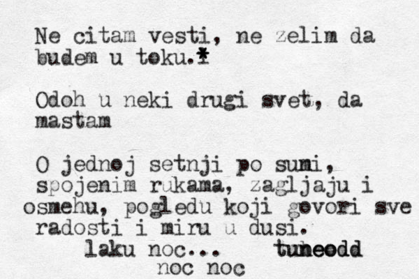 Ne citam vesti, ne zelim da budem u toku l .* * * Odoh u neki drugi svet, da mastam O jednoj setnji po suni m , spojenim rukama, zagljaju i smehu o , pogledu koji govori sve radosti i miru u dusi . laku noc... tubeodd neodd un t o e noc noc