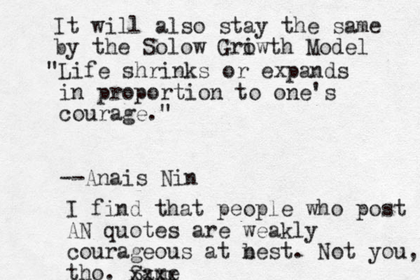 "Life shrinks or expands i n proportion to one's courage." --Anais Nin I find that people who post AN quotes are weak ly courageous at n best. Not you, tho. Same xxxx It will also stay the same by the Solow Griwth o Model 