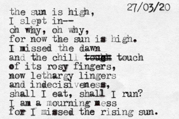 the sun is high, I slept in-- oh why, oh why, for now the sun is high. I missed the dawn and the chill toug c c h ch ===== touch of its rosy fingers, now lethargy lingers and indecisiveness, shall I eat, shall I run? I am a mourning mess for I missed the rising sun. 27/03/20 