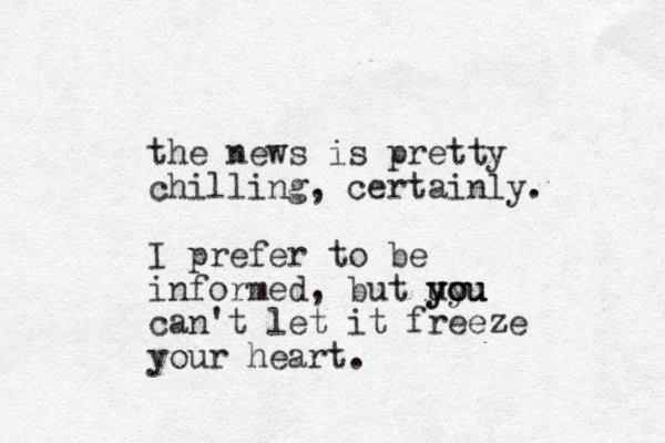 the news is pretty chilling , certainly. I prefer to be informed, but uou y you you can't let it freeze your heart. 