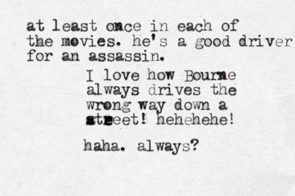 I love how Bourne always drives the wrong way down a atreet! e e s r hehehehe! haha. always? at least once in each of the movies. he's a good driver for an assassin. 