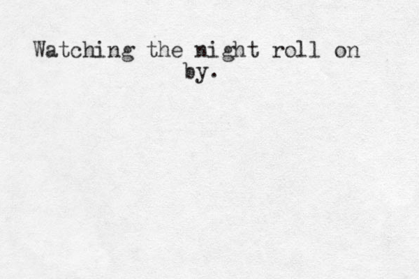Watching the night roll on by.