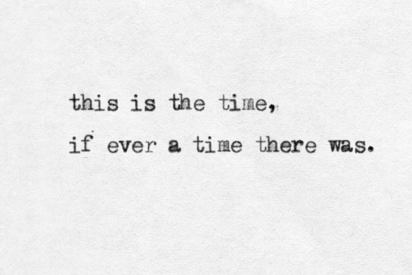 this is the time, if ever a time there was. 
