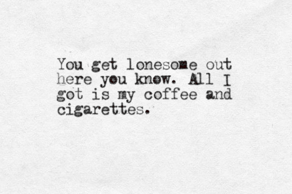 You get lonesome out here you know. All I got is my coffee and cigarettes.