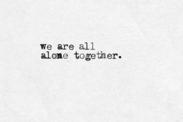 we are all alone together. 