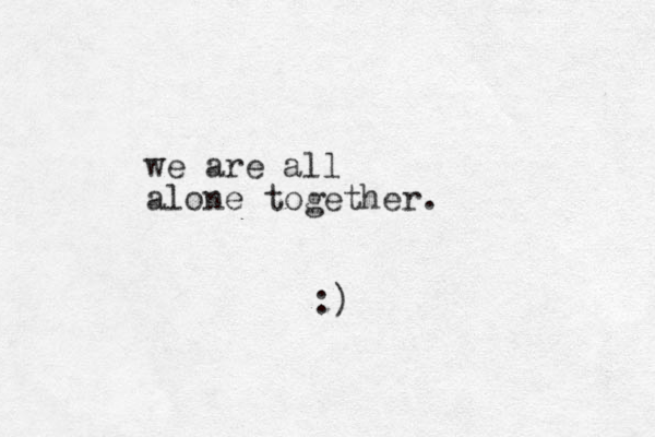 we are all alone together. :)