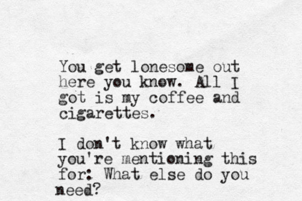 You get lonesome out here you know. All I got is my coffee and cigarettes. I don't know what you're mentioning this for: What else do you need?