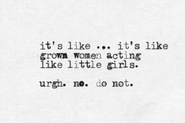 it's like ... it's like grown women acting like little girls. urgh. no. do not. 