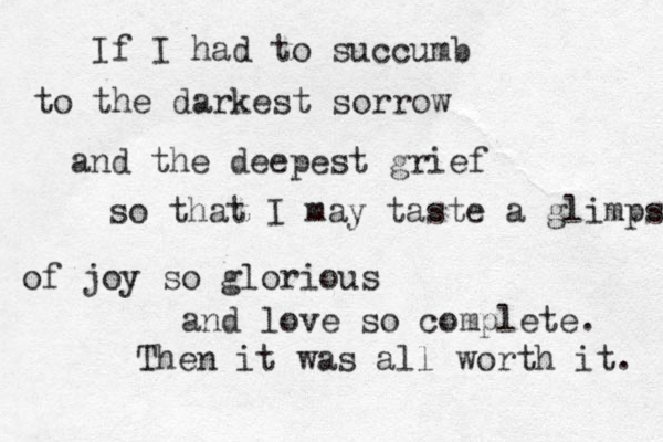 If I had to succumb to the darkest sorrow and the deepest grief so that I may taste a glimpse of joy so glorious and love so complete. Then it was all worth it. 