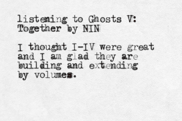 listening to Ghosts V: Together by NIN I thought I-IV were great and I am glad they are building and extending by volumes.