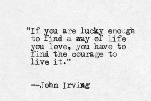 "If you are lucky enough to find a a w way of life you love, you have to find the courage to live it." --John Irving