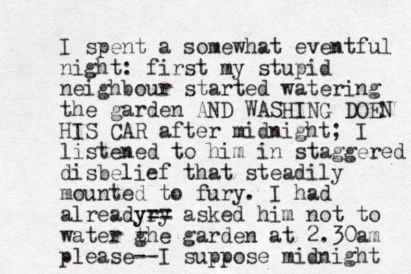I spent a somewhat eventful night: first my stupid neighbour started watering the garden AND WASHING DOEN HIS CAR after midnight; I listened to him in staggered disbelief that steadily mounted to fury. I had already ry y== asked him not to water g the garden at 2.30am please--I suppose midnight 