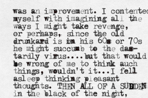 was an improvement. I contented myself with imagining all the ways I might take revenge, or perhaps, since the old drunkard is o in his 60s or 70s he might succe umb to the das- tardly virus....but that would m b be wrong of me to think auch things, wouldn't it...I fell asleep thinking pleasant thoughts. THEN ALL OF A SUE D DDEN in the black of the night, 