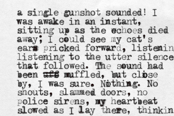 a single gunshot sounded! I was awake in an instant, sitting up as the wchoes e e died away; I could see my cat's ears pricked forward , listening listening to the utter silence that followed. The sound had been uff e === muffled, but clise o o by, I was sure. Nithing o . No shouts, slammed doors, no police sire s n , my heartbeat slowed as I lay there, thinking 