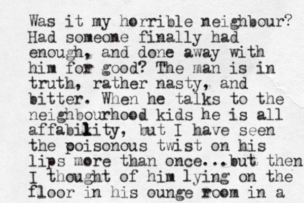 Was it my horrible neighbour? Had someone finally had enough, and done away with him for good? The man is in truth, rather nasty, and bitter. When he talks to the neighbourhood kids he is all affabikity l l l , but I have seen the ooi p sonous twist on his lips more than once...but then I thought of him lying on the floor in his ounge room in a 