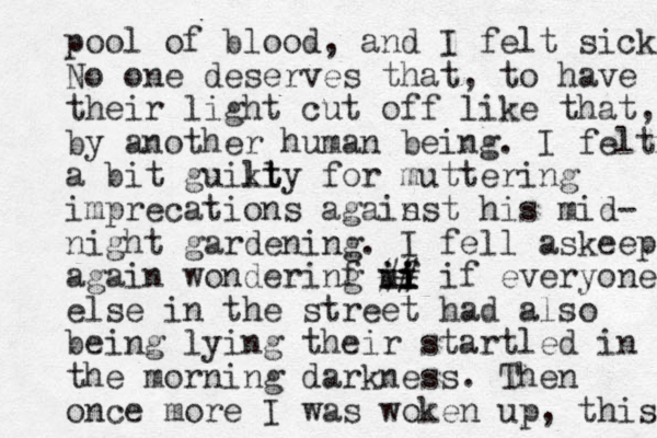pool of blood, and I felt sick. No one deserves that, to have their light cut off like that, by another human being. I felt a bit guikty l lt for muttering imprecations agais nst his mid- night gardening. I fell askeep again wonderinf g uf i i i i i i ## if everyone else in the street had also being lying their startled in the morning darkness. Then once more I was woken up, this 