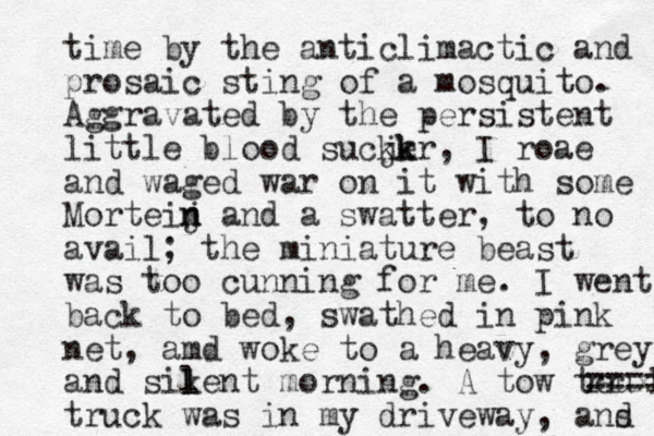 tim e by the anticlimactic and prosaic sting of a mosquito. Aggravated by the persistent little blood sucjer k k k , I roae and waged war on it with some Morteij n n and a swatter, to no avail; the miniature beast was too cunning for me. I went back to bed, swathed in pink net, amd woke to a heavy, grey and sik l lent morning. A tow teuxk r r ==== truck was in my driveway, ans d 
