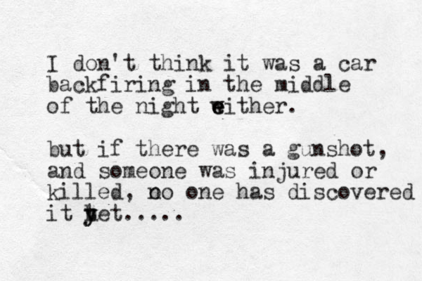 I don't think it was a car backfiring in the middle of the night w either e e . but if there was a gunshot, and someone was injured or killed, o no one has discovered it tet y y h .....