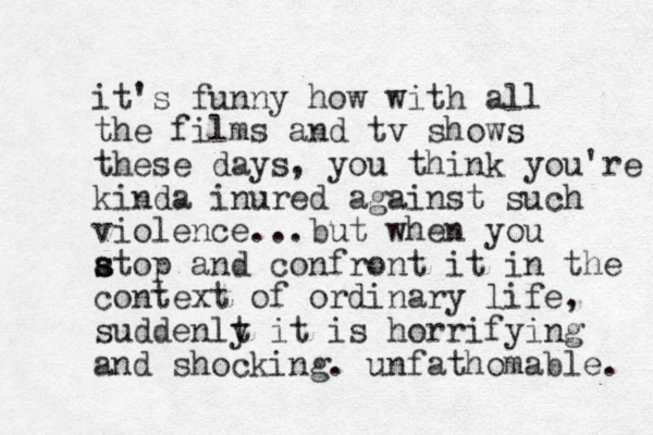it's funny how with all the films and tv shows these days, you think you're kinda inured against such violence...but when you atop s s and confront it in the context of ordinary life, suddenlt y it is horrifying and shocking. unfathomable. 