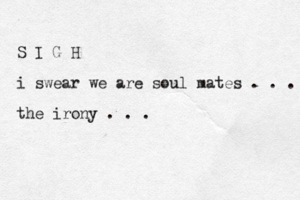S I G H i swear we are soul mates . . . the irony . . .