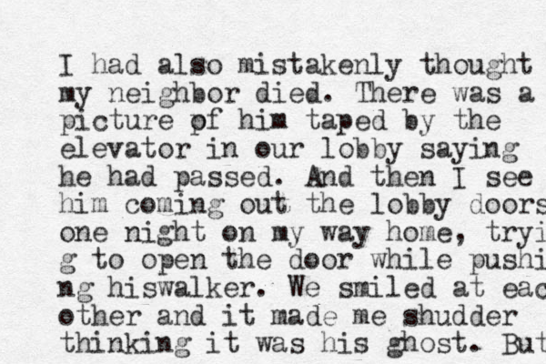 I had also mistakenly thought my neighbor died. There was a picture pf o him taped by the elevator in our lobby saying he had passed. And then I see him coming out the lobby doors one night on my way home, tryin g to open the door while pushi ng hi walker s . We smiled at each other and it made me shudder thinking it was his ghost. But 