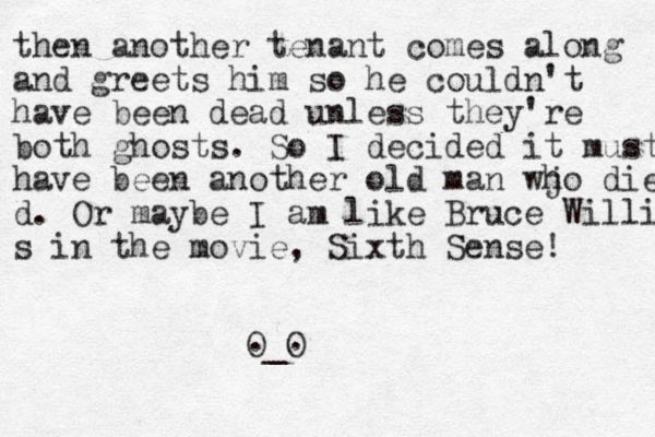 then another tenant comes along and greets him so he couldn't have been dead unless they're both ghosts. So I decided it must have been another old man wjo h die d. Or maybe I am like Bruce Willi s in the movie, Sixth Sense! O_O . . 