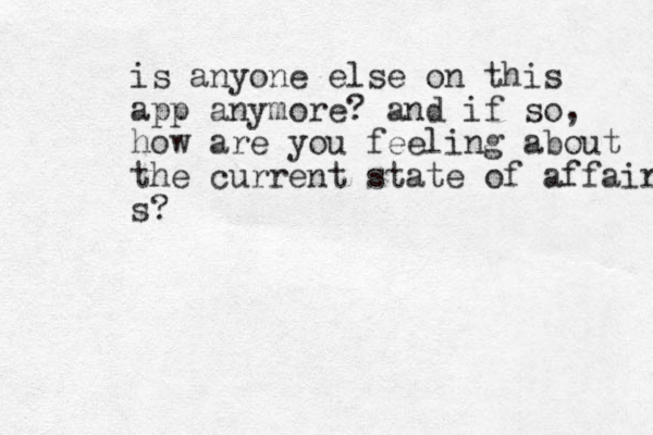 is anyone else on this app anymore? and if so, how are you feeling about the current state of affairs s?