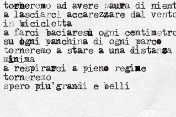 toebe rn rneremo ad avere paura di nient a lasciarci accarezzare dal vento in bicicletta a farci baciaresi u u ogni centimetro su igni o o og panchina di ogni parco torneremo a stare a una distanc z z z za mkni i i i i ma a respirarci a pieno regin me torneremo spero piu'grandi e belli