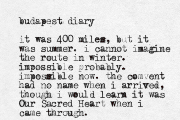 budapest diary it was 400 miles , but it was summer. i cannot imagine the route in winter. impossible probably. impossible now. the comvent had no name when i arrived, though i would learn it was Our Sacred Heart when i came through. 