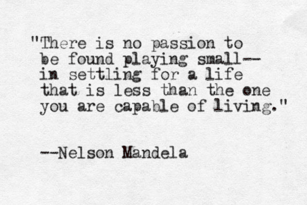 "There is no passion to be found playing small-- in settling for a life that is less than the one you are capable of living." --Nelson Mandela