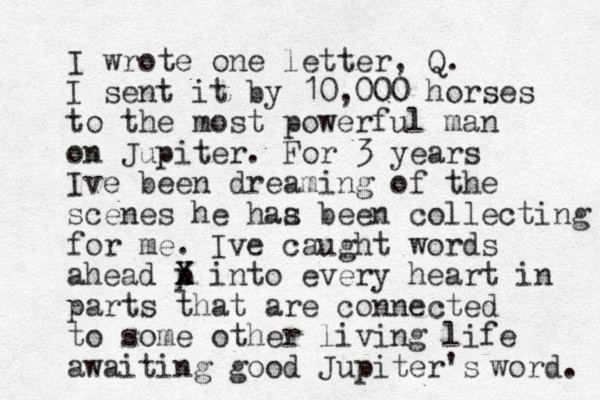 I wrote one letter, Q. I sent it by 10,000 horses to the most powerful man on Jupiter. For 3 years Ive been dreaming of the scenes he haa s been collecting for me. Ive caught words ahead p Z X X into every heart in parts that are connected to some other living life awaiting good Jupiter's word. 