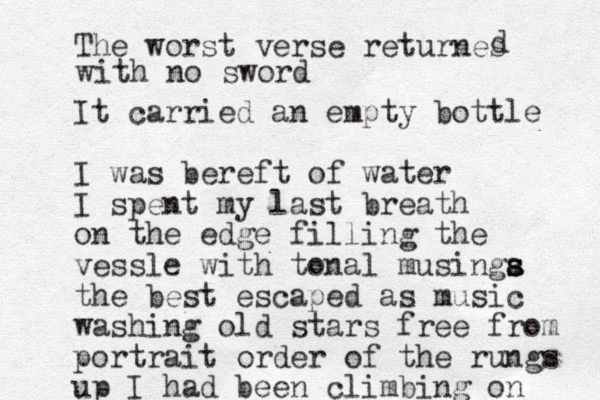 The worst verse returnes d with no sword It carried an empty bottle I was bereft of water I spent my last breath on the edge filling the vessle with tonal musinga s s s the best escaped as music washing old stars free from portrait order of the rungs up I had been climbing on 