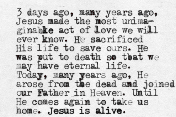 3 days ago, many years ago, Jesus made the most unima- ginabke l le act of love we will ever know. He sacrificed His life to save ours. He was put to death so tbat we may have eternal life. Today, many years ago, He arose from tbe h dead and joined our f Father in Heaven. Until He comes again to take us home. Jesus is alive. Jesus is alive