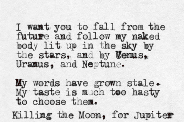 I want you to fall from the future and follow my naked body lit up in the sky by the stars, and by Cen V Venus, Uranus, and Neptune. My words have grown stale My taste is much too hasty to choose them. . Killing the Moon, for Jupiter 