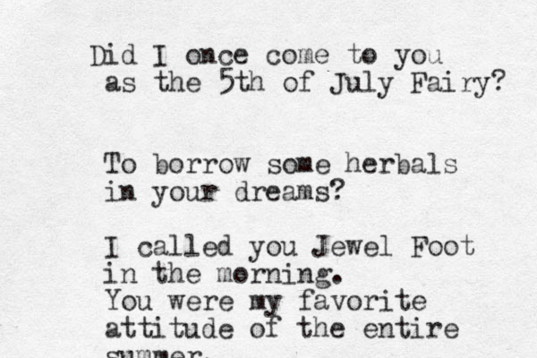 Did I once come to you as the 5th of July Fairy? To borrow some herbals in your dreams? I called you Jewel Foot in the morning. You were my favorite attitude of the entire summer. 
