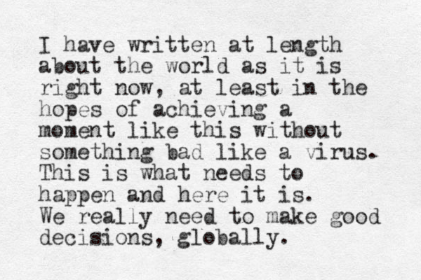 I have written at length about the world as it is right now, at least in the hopes of achieving a moment like this without something bad like a virus. This is what needs to happen and here it is. We really need to make good decisions , globally. 