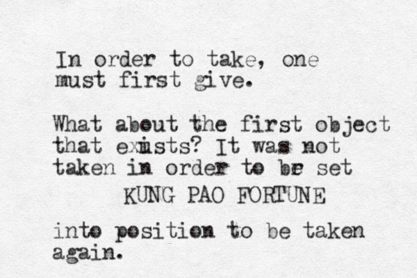 In order to take, one must first give. KUNG PAO FORTUNE What about the first object that exusts i ? It was not taken in order to br e set into position to be taken again. 
