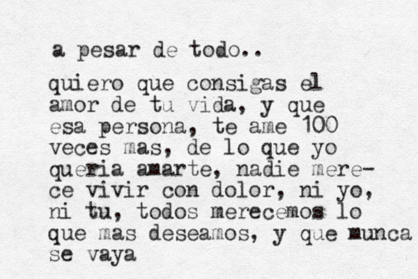 a pesar de todo.. quiero que consigas el amor de tu vida, y que esa persona, te ame 100 veces mas, de lo que yo queria amarte, nadie mere- ce vivir con dolor, ni yo, ni tu, todos merecemos lo que mas deseamos, y que munca se vaya