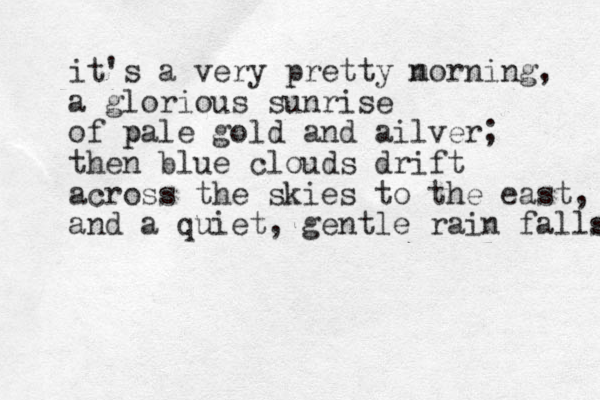 it's a very pretty n morning, a glorious sunrise of pale g p old and ailver; then blue clouds drift across the skies to the east, and a quiet, gentle rain falls s 