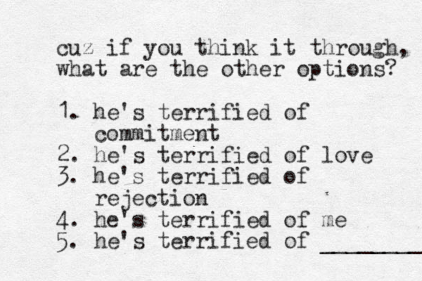 cuz if you think it through, what are the other options? 1. he's terrified of commitment 2. he's terrified of love 3. he's terrified of rejection 4. he's terrified of me 5. he's terrified of ________ 