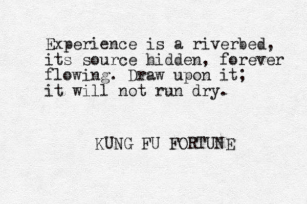 Experience is a riverbed, its source hidden, forever flowing. Draw upon it; it will not run dry. KUNG FU FORTUNE