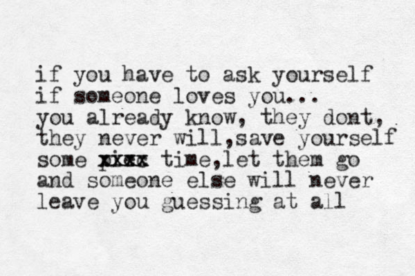 if you have to ask yourself if someone loves you... you already know, they dont, they never will,save yourself some piec xxxx xxxx time,let them go and someone else will never leave you guessing at all 